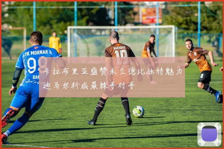 卡拉布里亚盛赞米兰德比独特魅力迪马尔科成最棘手对手