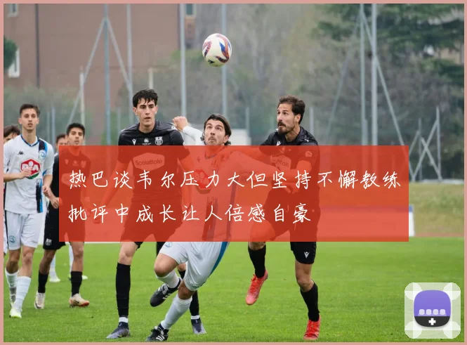 热巴谈韦尔压力大但坚持不懈教练批评中成长让人倍感自豪