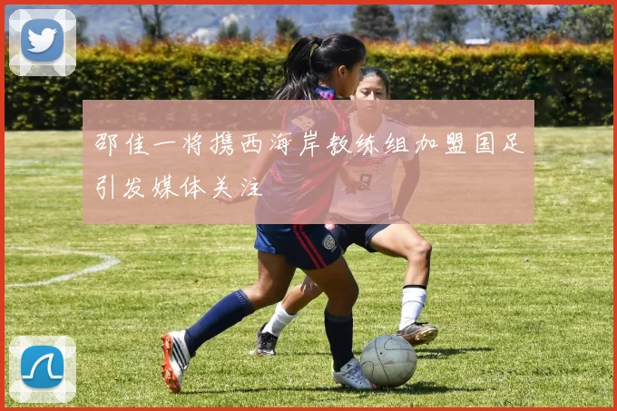 邵佳一将携西海岸教练组加盟国足引发媒体关注