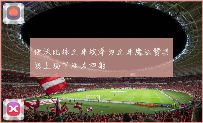 伊沃比称丘库埃泽为丘库魔法赞其场上场下活力四射