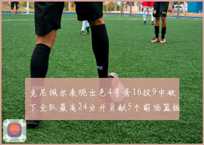 克尼佩尔表现出色4号秀16投9中砍下全队最高24分并贡献5个前场篮板