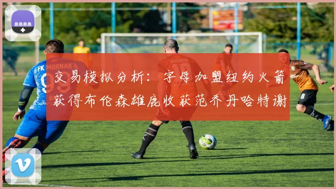 交易模拟分析：字母加盟纽约火箭获得布伦森雄鹿收获范乔丹哈特谢泼德等球员