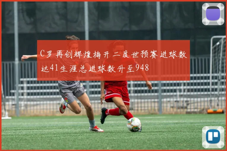 C罗再创辉煌梅开二度世预赛进球数达41生涯总进球数升至948