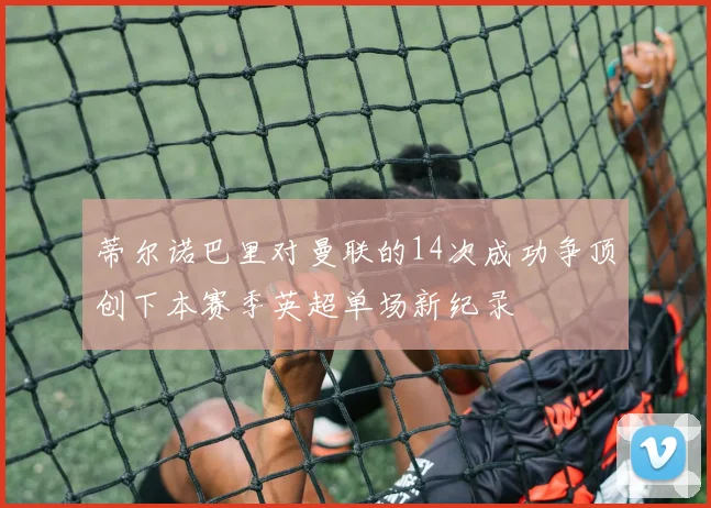 蒂尔诺巴里对曼联的14次成功争顶创下本赛季英超单场新纪录