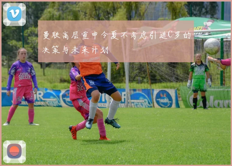 曼联高层重申今夏不考虑引进C罗的决策与未来计划