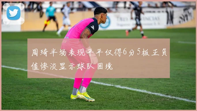 周琦半场表现平平仅得6分5板正负值惨淡显示球队困境