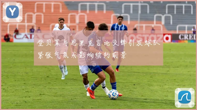 登贝莱与恩里克言论交锋引发球队紧张气氛或影响续约前景