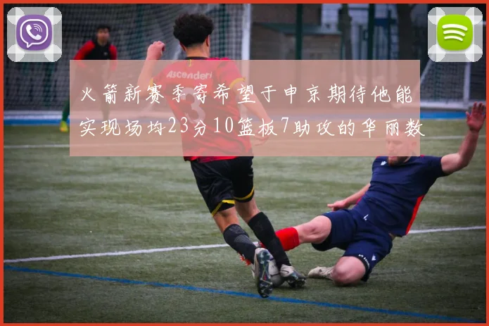火箭新赛季寄希望于申京期待他能实现场均23分10篮板7助攻的华丽数据