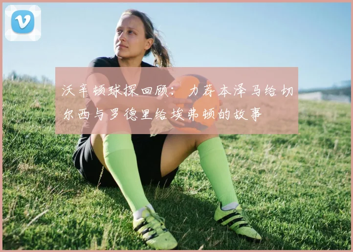 沃辛顿球探回顾：力荐本泽马给切尔西与罗德里给埃弗顿的故事