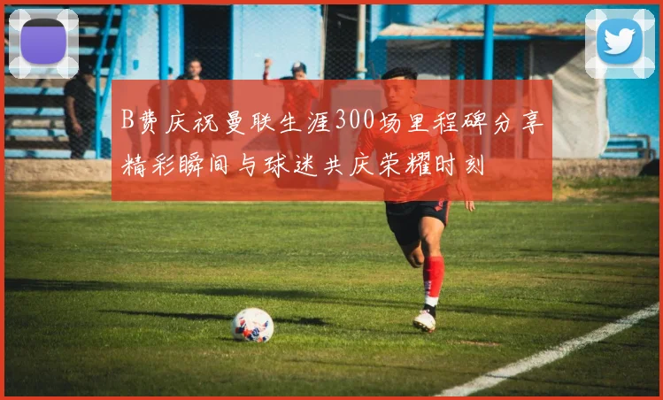 B费庆祝曼联生涯300场里程碑分享精彩瞬间与球迷共庆荣耀时刻
