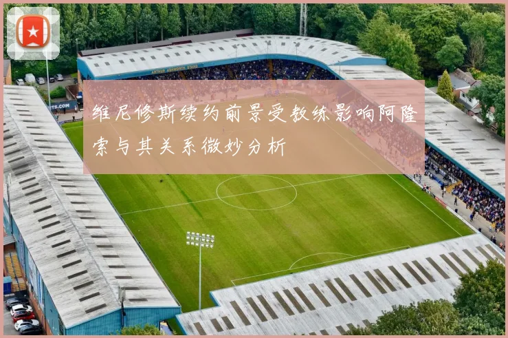 维尼修斯续约前景受教练影响阿隆索与其关系微妙分析