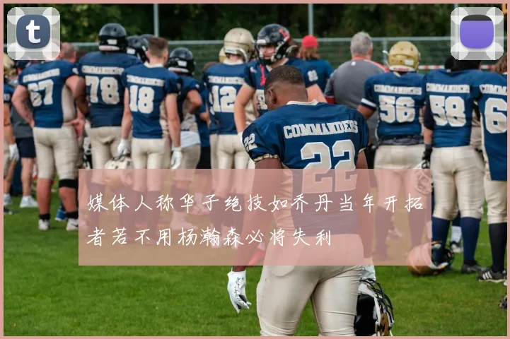 媒体人称华子绝技如乔丹当年开拓者若不用杨瀚森必将失利