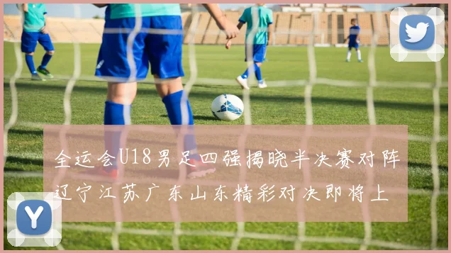 全运会U18男足四强揭晓半决赛对阵辽宁江苏广东山东精彩对决即将上演
