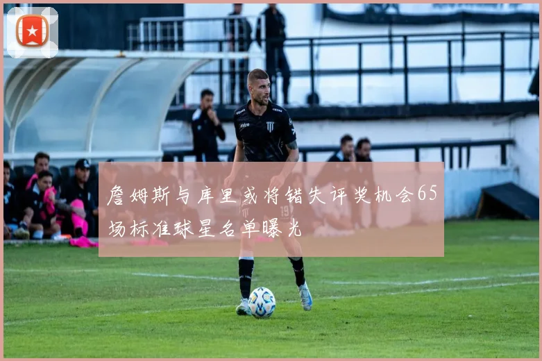 詹姆斯与库里或将错失评奖机会65场标准球星名单曝光